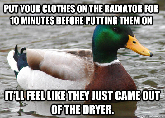 Put your clothes on the radiator for 10 minutes before putting them on It'll feel like they just came out of the dryer.   Actual Advice Mallard