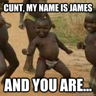 CUNT, my name is James And you are...  Its friday niggas