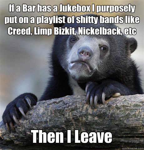 If a Bar has a Jukebox I purposely put on a playlist of shitty bands like Creed, Limp Bizkit, Nickelback, etc Then I Leave - If a Bar has a Jukebox I purposely put on a playlist of shitty bands like Creed, Limp Bizkit, Nickelback, etc Then I Leave  Confession Bear