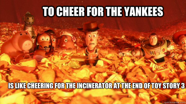 To cheer for the Yankees Is like cheering for the incinerator at the end of Toy Story 3  Yankees suck