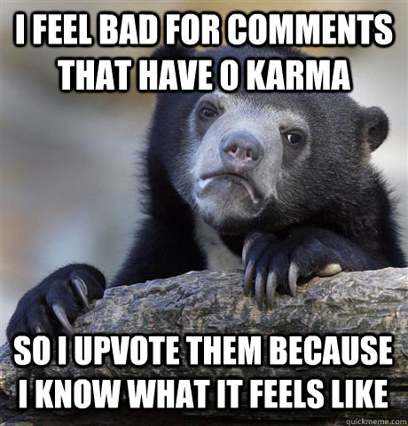 i feel bad for comments that have 0 karma so i upvote them because i know what it feels like  Confession Bear
