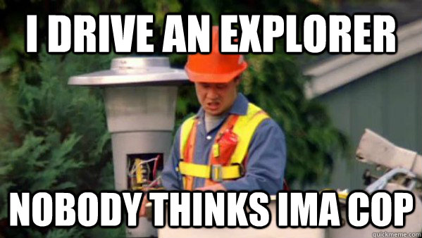 I drive an explorer Nobody thinks Ima cop   