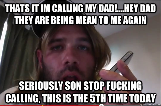 Thats it im calling my dad!....Hey dad they are being mean to me again Seriously son stop fucking calling, this is the 5th time today  