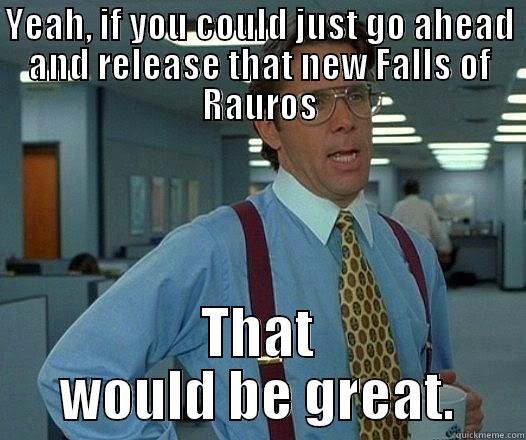 Funny enough - YEAH, IF YOU COULD JUST GO AHEAD AND RELEASE THAT NEW FALLS OF RAUROS THAT WOULD BE GREAT. Office Space Lumbergh