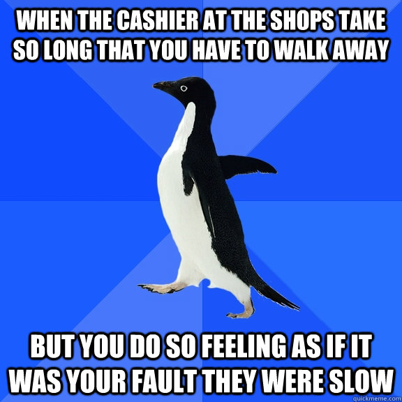 When the cashier at the shops take so long that you have to walk away But you do so feeling as if it was your fault they were slow  Socially Awkward Penguin