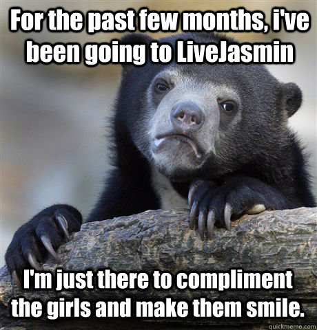 For the past few months, i've been going to LiveJasmin I'm just there to compliment the girls and make them smile.  Confession Bear