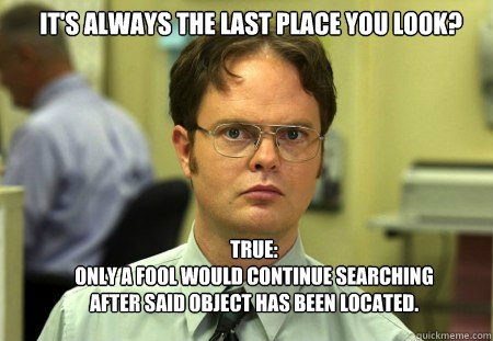 It's always the last place you look? True:
Only a fool would continue searching after said object has been located. - It's always the last place you look? True:
Only a fool would continue searching after said object has been located.  Schrute