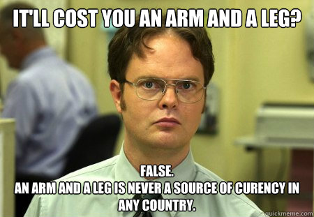It'll cost you an Arm and a leg? FALSE.
An arm and a leg is never a source of curency in any country. - It'll cost you an Arm and a leg? FALSE.
An arm and a leg is never a source of curency in any country.  dwight shrute
