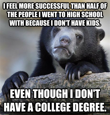 I feel more successful than half of the people I went to high school with because I don't have kids. Even though I don't have a college degree.  Confession Bear