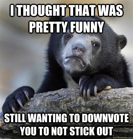 I thought that was pretty funny Still wanting to downvote you to not stick out  Confession Bear