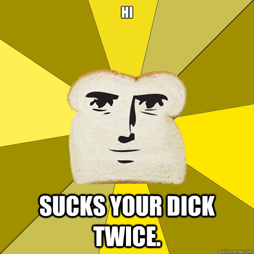 hI Sucks your dick twice.   Breadfriend