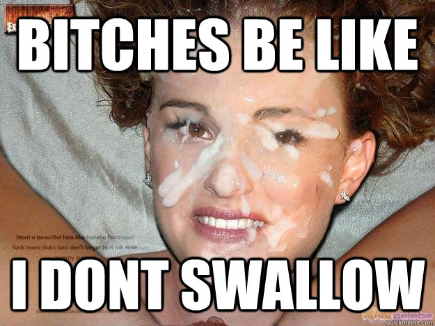 bitches be like I dont swallow  