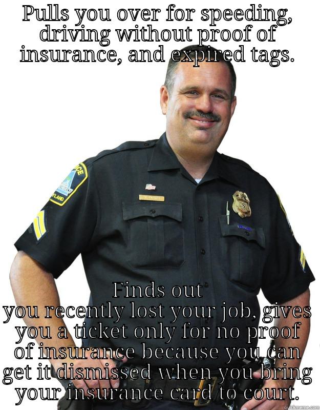 PULLS YOU OVER FOR SPEEDING, DRIVING WITHOUT PROOF OF INSURANCE, AND EXPIRED TAGS. FINDS OUT YOU RECENTLY LOST YOUR JOB, GIVES YOU A TICKET ONLY FOR NO PROOF OF INSURANCE BECAUSE YOU CAN GET IT DISMISSED WHEN YOU BRING YOUR INSURANCE CARD TO COURT. Good Guy Cop