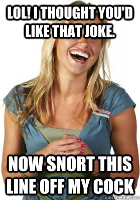 LOL! I thought you'd like that joke. Now snort this line off my cock  Friend Zone Fiona