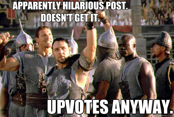 Apparently hilarious post.  Doesn't get it. Upvotes anyway.  Upvoting Maximus