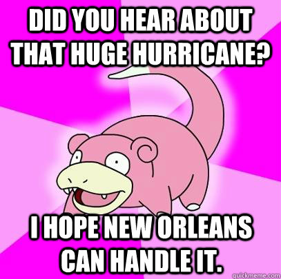 Did you hear about that huge hurricane? I hope New Orleans can handle it.  Slowpoke