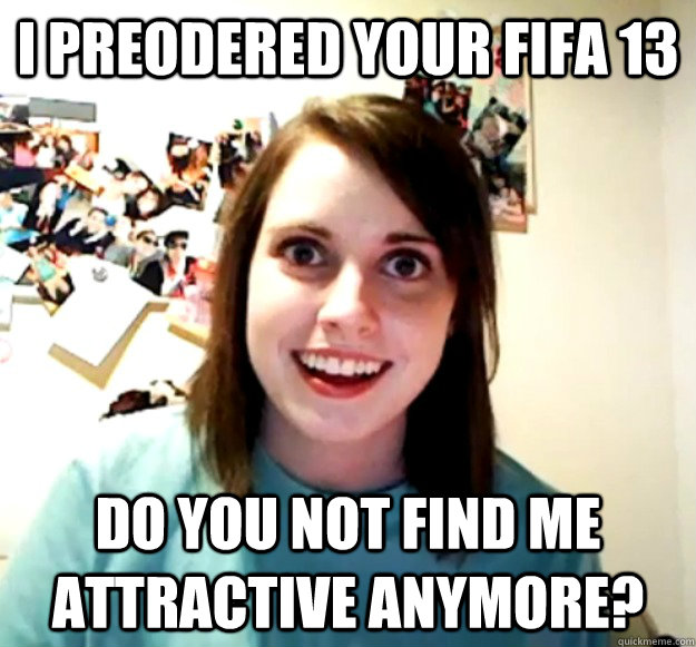 i preodered your fifa 13  Do you not find me attractive anymore?  Overly Attached Girlfriend