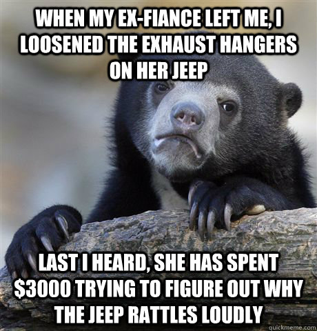 When my ex-fiance left me, I loosened the exhaust hangers on her jeep Last I heard, she has spent $3000 trying to figure out why the jeep rattles loudly  Confession Bear