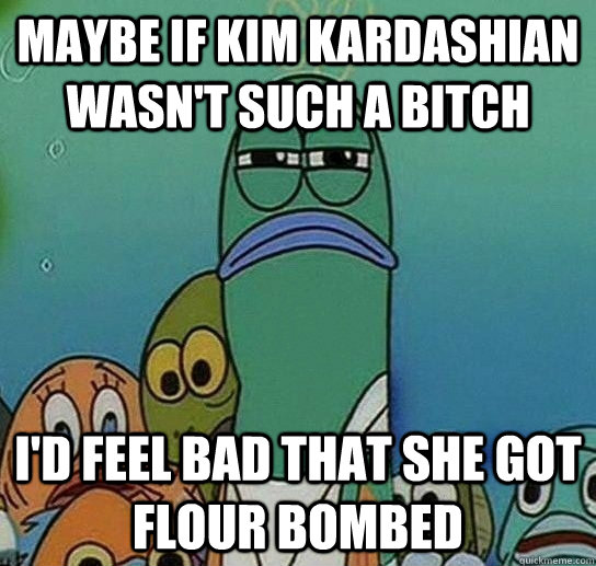 maybe if kim kardashian wasn't such a bitch i'd feel bad that she got flour bombed  Serious fish SpongeBob