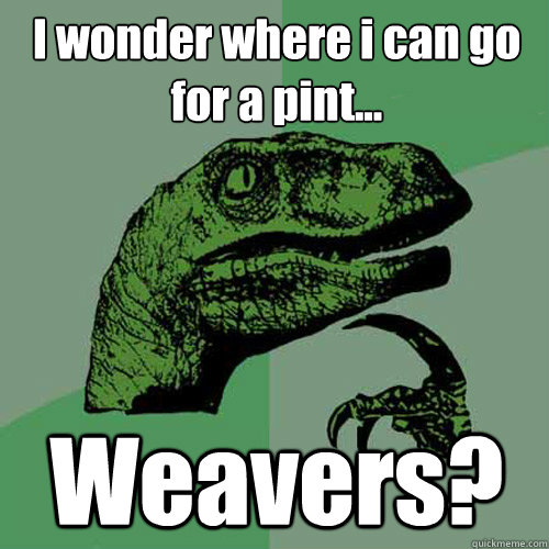 I wonder where i can go for a pint... Weavers?  Philosoraptor