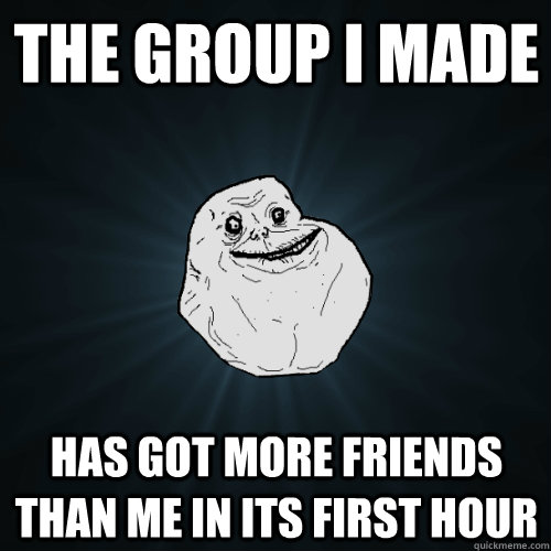 the group i made has got more friends than me in its first hour  Forever Alone