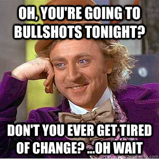Oh, you're going to Bullshots tonight?  Don't you ever get tired of change? ...oh wait  Condescending Wonka