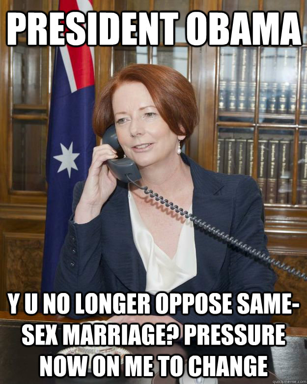 PRESIDENT OBAMA Y U NO LONGER OPPOSE SAME-SEX MARRIAGE? PRESSURE NOW ON ME TO CHANGE - PRESIDENT OBAMA Y U NO LONGER OPPOSE SAME-SEX MARRIAGE? PRESSURE NOW ON ME TO CHANGE  Gillard Obama phone call