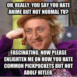 Oh, really, you say you hate anime but not normal TV? Fascinating. Now please enlighten me on how you hate common pickpockets but not Adolf Hitler.  Condescending Wonka