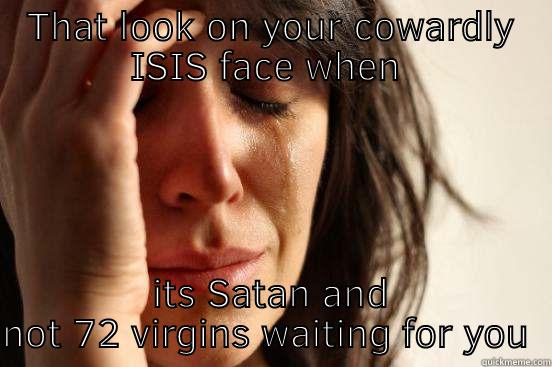 THAT LOOK ON YOUR COWARDLY ISIS FACE WHEN  ITS SATAN AND NOT 72 VIRGINS WAITING FOR YOU  First World Problems