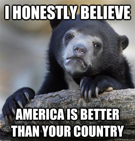 I honestly believe  America is better than your country - I honestly believe  America is better than your country  Confession Bear