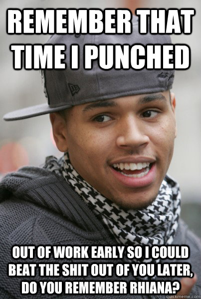 REMEMBER THAT TIME I punchED out of work early so i could beat the shit out of you later, do you remember rhiana?  Scumbag Chris Brown