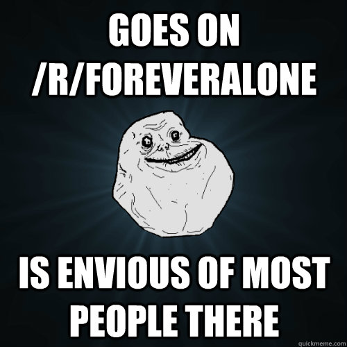 goes on /r/foreveralone is envious of most people there  Forever Alone