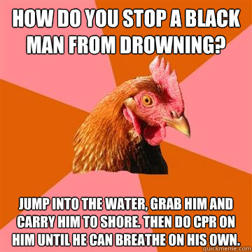 how do you stop a black man from drowning? jump into the water, grab him and carry him to shore. then do cpr on him until he can breathe on his own.  Anti-Joke Chicken