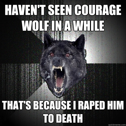 Haven't seen courage wolf in a while That's because i raped him to death  Insanity Wolf
