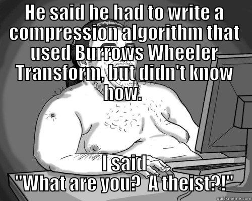 High and mighty - HE SAID HE HAD TO WRITE A COMPRESSION ALGORITHM THAT USED BURROWS WHEELER TRANSFORM, BUT DIDN'T KNOW HOW.  I SAID 