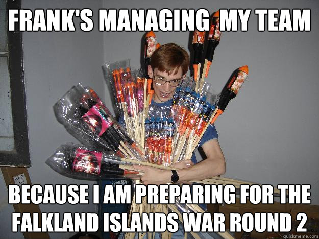 Frank's managing  my team because I am preparing for the Falkland Islands War Round 2  Crazy Fireworks Nerd