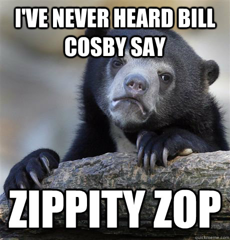 I've never heard bill cosby say zippity zop  Confession Bear