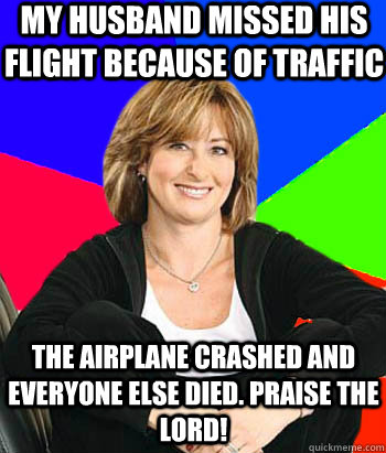 My husband missed his flight because of traffic The airplane crashed and everyone else died. Praise the lord!  Sheltering Suburban Mom