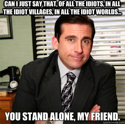 Can I just say that, of all the idiots, in all the idiot villages, in all the idiot worlds... you stand alone, my friend.
 - Can I just say that, of all the idiots, in all the idiot villages, in all the idiot worlds... you stand alone, my friend.
  Clever Michael Scott