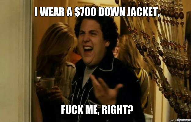 I wear a $700 down jacket, FUCK ME, RIGHT?  fuck me right