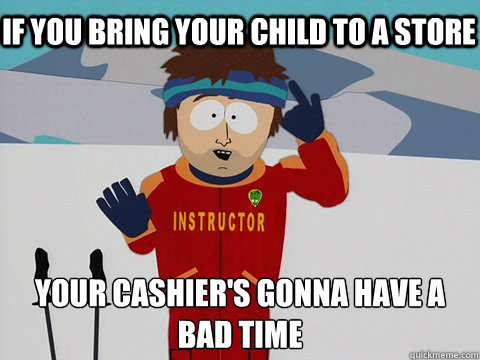 if you bring your child to a store your cashier's gonna have a bad time  Bad Time