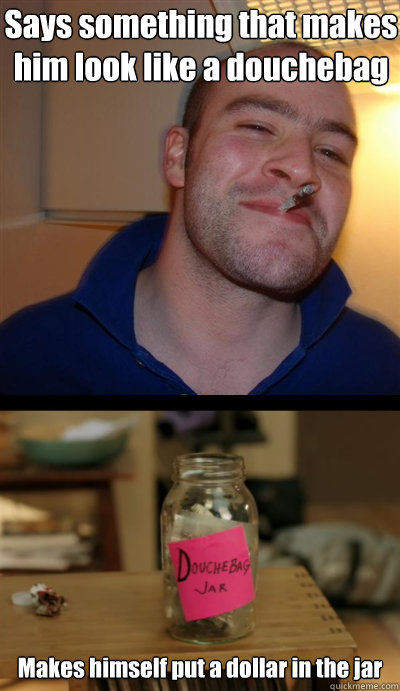 Says something that makes him look like a douchebag Makes himself put a dollar in the jar - Says something that makes him look like a douchebag Makes himself put a dollar in the jar  Good Guy Greg with Douchebag Jar