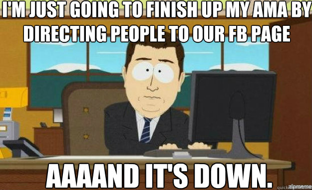 I'm just going to finish up my AMA by directing people to our FB Page AAAAND IT'S Down.  aaaand its gone