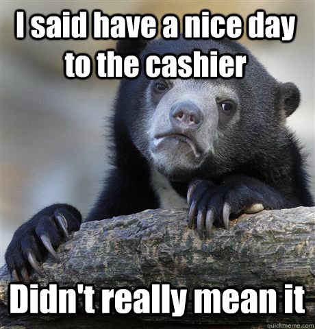 I said have a nice day to the cashier Didn't really mean it  Confession Bear