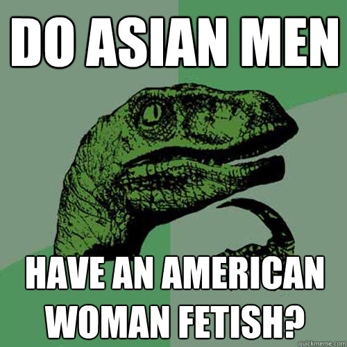 Do Asian men Have an american woman fetish?  Philosoraptor