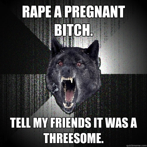 rape a pregnant bitch. tell my friends it was a threesome.  Insanity Wolf
