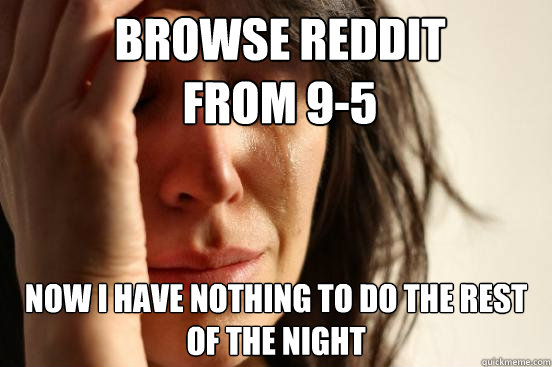 Browse Reddit 
from 9-5 Now I have nothing to do the rest of the night  First World Problems
