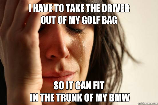 I have to take the driver 
out of my golf bag so it can fit
 in the trunk of my bmw  First World Problems