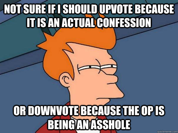 Not sure if I should upvote because  it is an actual confession Or downvote because the OP is being an asshole  Futurama Fry
