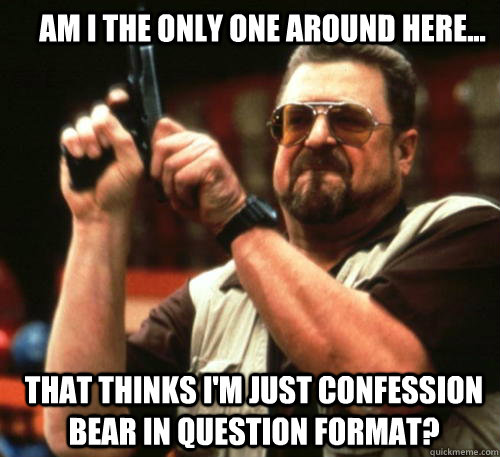 Am I the only one around here... that thinks i'm just confession bear in question format?  Am I The Only One Around Here